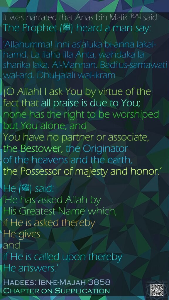 It was narrated that Anas bin Malik (R.A.) said: The Prophet (ﷺ) heard a man say:'Allahumma! Inni as'aluka bi-anna lakal-hamd. La ilaha illa Anta, wahdaka la sharika laka. Al-Mannan. Badi'us-samawati wal-ard. Dhul-jalali wal-ikram (O Allah! I ask You by virtue of the fact that all praise is due to You; none has the right to be worshiped but You alone, and You have no partner or associate, the Bestower, the Originator of the heavens and the earth, the Possessor of majesty and honor.’ He (ﷺ) said: 'He has asked Allah by His Greatest Name which, if He is asked thereby He gives and if He is called upon thereby He answers.’Hadees: Ibn-e-Majah 3858Chapter on Supplication