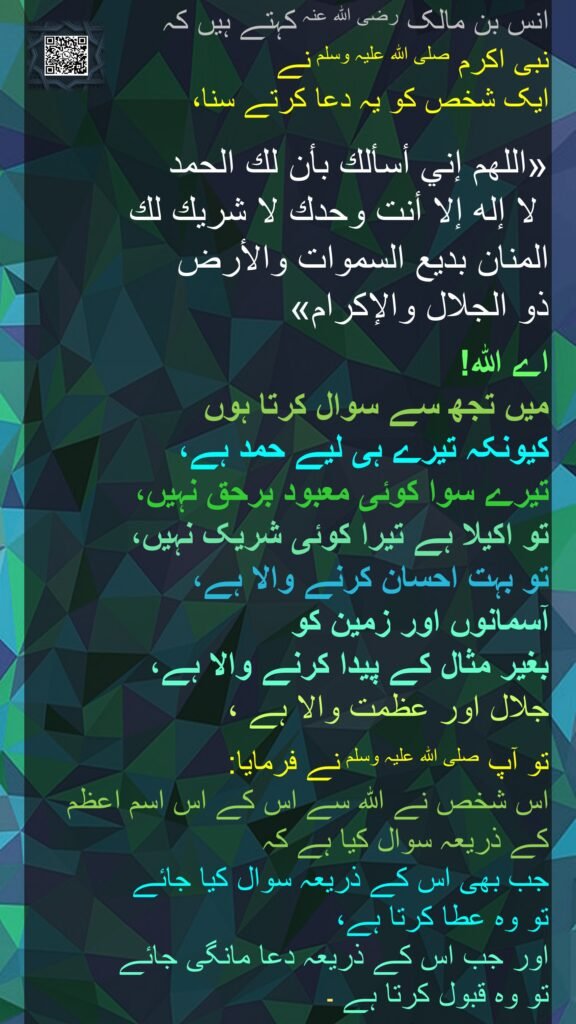 انس بن مالک رضی اللہ عنہ کہتے ہیں کہ  
نبی اکرم صلی اللہ علیہ وسلم نے 
ایک شخص کو یہ دعا کرتے سنا، 

«اللهم إني أسألك بأن لك الحمد
 لا إله إلا أنت وحدك لا شريك لك 
المنان بديع السموات والأرض 
ذو الجلال والإكرام»  

اے اللہ! 
میں تجھ سے سوال کرتا ہوں 
کیونکہ تیرے ہی لیے حمد ہے، 
تیرے سوا کوئی معبود برحق نہیں، 
تو اکیلا ہے تیرا کوئی شریک نہیں، 
تو بہت احسان کرنے والا ہے، 
آسمانوں اور زمین کو 
بغیر مثال کے پیدا کرنے والا ہے، 
جلال اور عظمت والا ہے ، 

تو آپ صلی اللہ علیہ وسلم نے فرمایا:  
اس شخص نے اللہ سے اس کے اس اسم اعظم کے ذریعہ سوال کیا ہے کہ 
جب بھی اس کے ذریعہ سوال کیا جائے 
تو وہ عطا کرتا ہے، 
اور جب اس کے ذریعہ دعا مانگی جائے 
تو وہ قبول کرتا ہے 