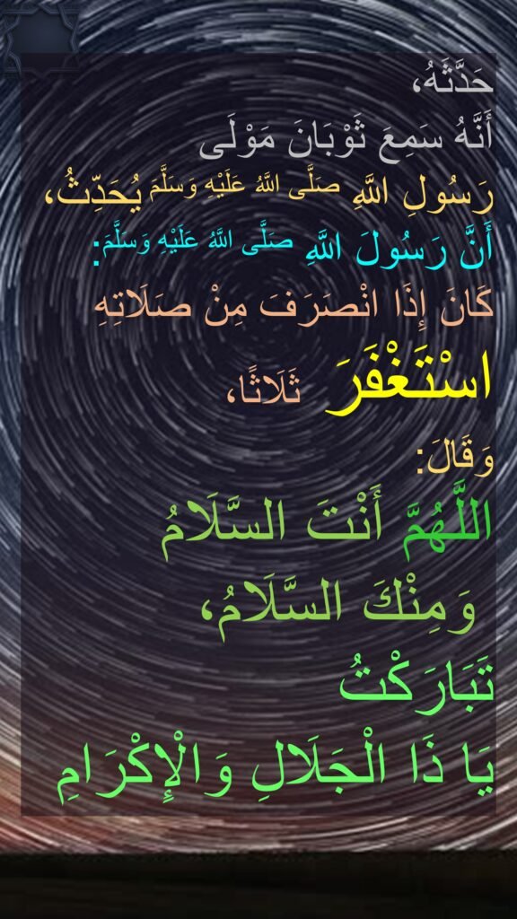 حَدَّثَهُ، 
‏‏‏‏‏‏أَنَّهُ سَمِعَ ثَوْبَانَ مَوْلَى 
رَسُولِ اللَّهِ صَلَّى اللَّهُ عَلَيْهِ وَسَلَّمَ يُحَدِّثُ،
أَنَّ رَسُولَ اللَّهِ صَلَّى اللَّهُ عَلَيْهِ وَسَلَّمَ:
كَانَ إِذَا انْصَرَفَ مِنْ صَلَاتِهِ اسْتَغْفَرَ ثَلَاثًا،‏‏‏‏
وَقَالَ:
اللَّهُمَّ أَنْتَ السَّلَامُ
 وَمِنْكَ السَّلَامُ،
تَبَارَكْتُ 
يَا ذَا الْجَلَالِ وَالْإِكْرَامِ 
