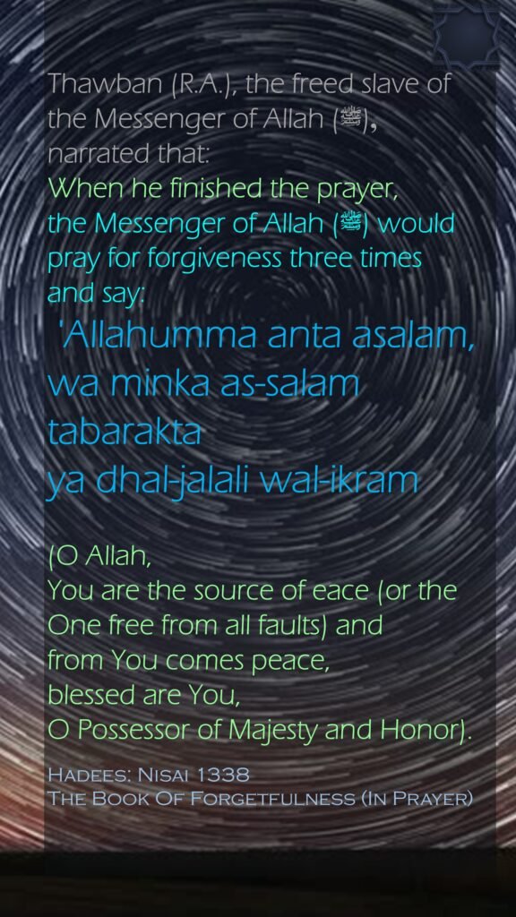 Thawban (R.A.), the freed slave of the Messenger of Allah (ﷺ), narrated that: When he finished the prayer, the Messenger of Allah (ﷺ) would pray for forgiveness three times and say: 'Allahumma anta asalam, wa minka as-salam tabarakta ya dhal-jalali wal-ikram (O Allah, You are the source of eace (or the One free from all faults) and from You comes peace, blessed are You, O Possessor of Majesty and Honor).Hadees: Nisai 1338The Book Of Forgetfulness (In Prayer)