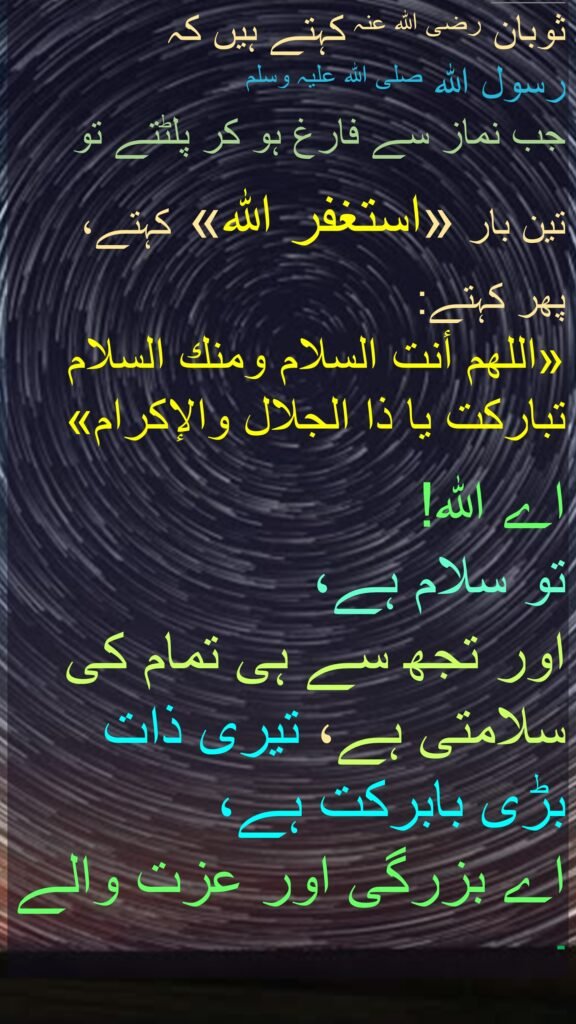 ثوبان رضی اللہ عنہ کہتے ہیں کہ   
رسول اللہ صلی اللہ علیہ وسلم 
جب نماز سے فارغ ہو کر پلٹتے تو
 
تین بار «استغفر اللہ» کہتے،
 
پھر کہتے: 
«اللهم أنت السلام ومنك السلام تباركت يا ذا الجلال والإكرام»  

اے اللہ! 
تو سلام ہے، 
اور تجھ سے ہی تمام کی سلامتی ہے، تیری ذات بڑی بابرکت ہے، 
اے بزرگی اور عزت والے ۔ 
