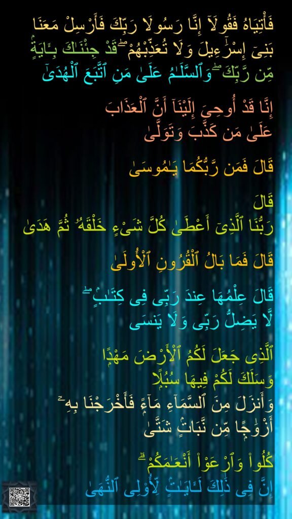 فَأْتِيَاهُ فَقُولَآ إِنَّا رَسُولَا رَبِّكَ فَأَرْسِلْ مَعَنَا 
بَنِىٓ إِسْرَٰٓءِيلَ وَلَا تُعَذِّبْهُمْ ۖ قَدْ جِئْنَـٰكَ بِـَٔايَةٍۢ 
مِّن رَّبِّكَ ۖ وَٱلسَّلَـٰمُ عَلَىٰ مَنِ ٱتَّبَعَ ٱلْهُدَىٰٓ

إِنَّا قَدْ أُوحِىَ إِلَيْنَآ أَنَّ ٱلْعَذَابَ 
عَلَىٰ مَن كَذَّبَ وَتَوَلَّىٰ

قَالَ فَمَن رَّبُّكُمَا يَـٰمُوسَىٰ

قَالَ 
رَبُّنَا ٱلَّذِىٓ أَعْطَىٰ كُلَّ شَىْءٍ خَلْقَهُۥ ثُمَّ هَدَىٰ

قَالَ فَمَا بَالُ ٱلْقُرُونِ ٱلْأُولَىٰ

قَالَ عِلْمُهَا عِندَ رَبِّى فِى كِتَـٰبٍۢ ۖ 
لَّا يَضِلُّ رَبِّى وَلَا يَنسَى

ٱلَّذِى جَعَلَ لَكُمُ ٱلْأَرْضَ مَهْدًۭا 
وَسَلَكَ لَكُمْ فِيهَا سُبُلًۭا 
وَأَنزَلَ مِنَ ٱلسَّمَآءِ مَآءًۭ فَأَخْرَجْنَا بِهِۦٓ 
أَزْوَٰجًۭا مِّن نَّبَاتٍۢ شَتَّىٰ

كُلُوا۟ وَٱرْعَوْا۟ أَنْعَـٰمَكُمْ ۗ 
إِنَّ فِى ذَٰلِكَ لَـَٔايَـٰتٍۢ لِّأُو۟لِى ٱلنُّهَىٰ
