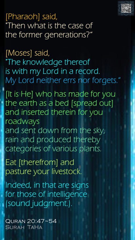 [Pharaoh] said, "Then what is the case of the former generations?“[Moses] said, "The knowledge thereof is with my Lord in a record. My Lord neither errs nor forgets.“[It is He] who has made for you the earth as a bed [spread out] and inserted therein for you roadways and sent down from the sky, rain and produced thereby categories of various plants.Eat [therefrom] and pasture your livestock. Indeed, in that are signs for those of intelligence (sound judgment.).Quran 20:47~54Surah  TaHa