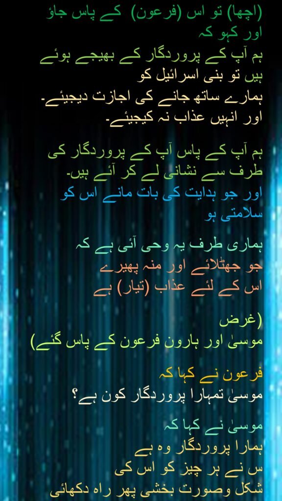 (اچھا) تو اس (فرعون)  کے پاس جاؤ 
اور کہو کہ 
ہم آپ کے پروردگار کے بھیجے ہوئے ہیں تو بنی اسرائیل کو 
ہمارے ساتھ جانے کی اجازت دیجیئے۔ اور انہیں عذاب نہ کیجیئے۔ 

ہم آپ کے پاس آپ کے پروردگار کی طرف سے نشانی لے کر آئے ہیں۔ 
اور جو ہدایت کی بات مانے اس کو سلامتی ہو 

ہماری طرف یہ وحی آئی ہے کہ 
جو جھٹلائے اور منہ پھیرے 
اس کے لئے عذاب (تیار) ہے 

(غرض 
موسیٰ اور ہارون فرعون کے پاس گئے) 

فرعون نے کہا کہ 
موسیٰ تمہارا پروردگار کون ہے؟ 

موسیٰ نے کہا کہ  
ہمارا پروردگار وہ ہے 
س نے ہر چیز کو اس کی 
شکل وصورت بخشی پھر راہ دکھائی

