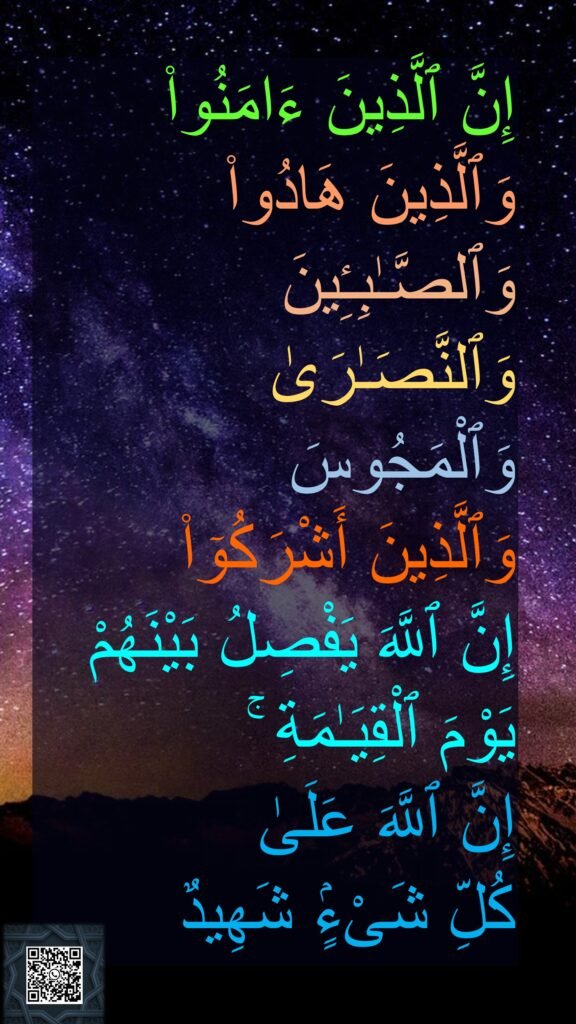 إِنَّ ٱلَّذِينَ ءَامَنُوا۟ 
وَٱلَّذِينَ هَادُوا۟ 
وَٱلصَّـٰبِـِٔينَ 
وَٱلنَّصَـٰرَىٰ 
وَٱلْمَجُوسَ 
وَٱلَّذِينَ أَشْرَكُوٓا۟ 
إِنَّ ٱللَّهَ يَفْصِلُ بَيْنَهُمْ 
يَوْمَ ٱلْقِيَـٰمَةِ ۚ 
إِنَّ ٱللَّهَ عَلَىٰ 
كُلِّ شَىْءٍۢ شَهِيدٌ 