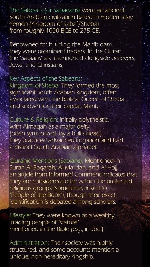 The Sabeans (or Sabaeans) were an ancient South Arabian civilization based in modern-day Yemen (Kingdom of Sabaʾ/Sheba) from roughly 1000 BCE to 275 CE. Renowned for building the Ma'rib dam, they were prominent traders. In the Quran, the "Sabians" are mentioned alongside believers, Jews, and Christians. Key Aspects of the Sabeans:Kingdom of Sheba: They formed the most significant South Arabian kingdom, often associated with the biblical Queen of Sheba and known for their capital, Marib.Culture & Religion: Initially polytheistic, with Almaqah as a major deity (often symbolized  by a bull's head), they practiced advanced irrigation and had a distinct South Arabian alphabet.Quranic Mentions (Sabians): Mentioned in Surah Al-Baqarah, Al-Ma'idah, and Al-Hajj, an article from Informed Comment indicates that they are considered to be within the protected religious groups (sometimes linked to "People of the Book"), though their exact identification is debated among scholars.Lifestyle: They were known as a wealthy, trading people of "stature" mentioned in the Bible (e.g., in Joel).Administration: Their society was highly structured, and some accounts mention a unique, non-hereditary kingship.