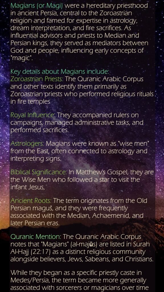 Magians (or Magi) were a hereditary priesthood in ancient Persia, central to the Zoroastrian religion and famed for expertise in astrology, dream interpretation, and fire sacrifices. As influential advisors and priests to Median and Persian kings, they served as mediators between God and people, influencing early concepts of "magic". Key details about Magians include:Zoroastrian Priests: The Quranic Arabic Corpus and other texts identify them primarily as Zoroastrian priests who performed religious rituals in fire templesRoyal Influence: They accompanied rulers on campaigns, managed administrative tasks, and performed sacrifices.Astrologers: Magians were known as "wise men" from the East, often connected to astrology and interpreting signs.Biblical Significance: In Matthew's Gospel, they are the Wise Men who followed a star to visit the infant Jesus, Ancient Roots: The term originates from the Old Persian maguš, and they were frequently associated with the Median, Achaemenid, and later Persian eras.Quranic Mention: The Quranic Arabic Corpus notes that "Magians" (al-majūs) are listed in Surah Al-Hajj (22:17) as a distinct religious community alongside believers, Jews, Sabeans, and Christians. While they began as a specific priestly caste in Medes/Persia, the term became more generally associated with sorcerers or magicians over time