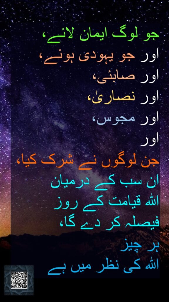 جو لوگ ایمان لائے، 
اور جو یہودی ہوئے، 
اور صابئی، 
اور نصاریٰ، 
اور مجوس، 
اور 
جن لوگوں نے شرک کیا، ان سب کے درمیان 
اللہ قیامت کے روز 
فیصلہ کر دے گا، 
ہر چیز 
اللہ کی نظر میں ہے