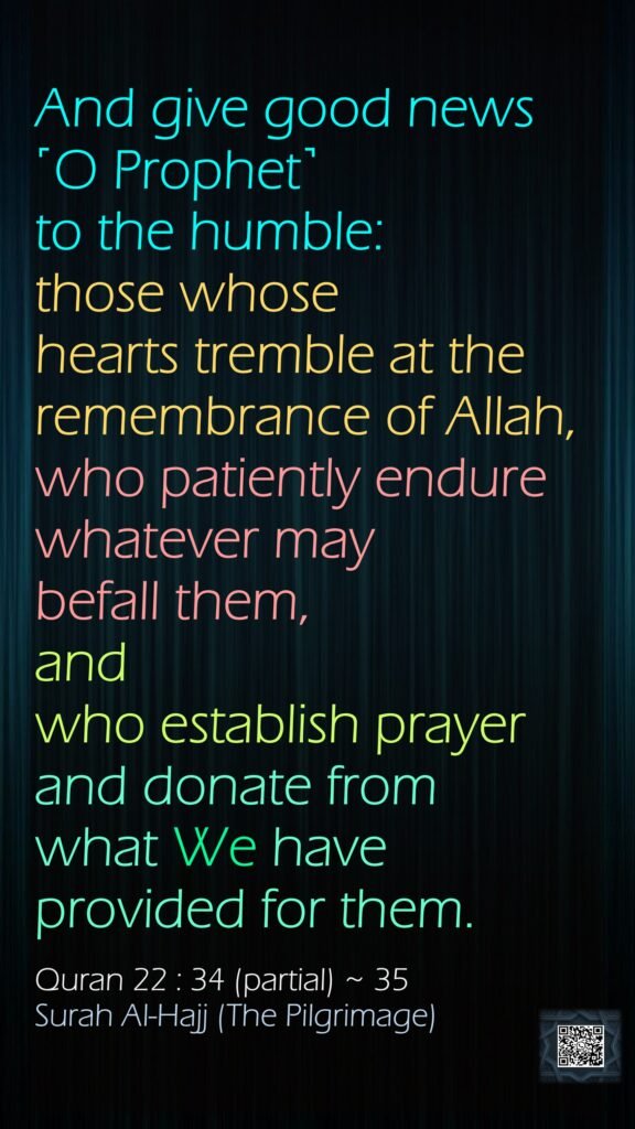 And give good news ˹O Prophet˺ to the humble:those whose hearts tremble at the remembrance of Allah, who patiently endure whatever may befall them, and who establish prayer and donate from what We have provided for them.Quran 22 : 34 (partial) ~ 35Surah Al-Hajj (The Pilgrimage)