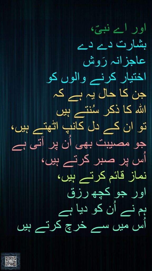 اور اے نبیؐ، 
بشارت دے دے 
عاجزانہ رَوش 
اختیار کرنے والوں کو 
جن کا حال یہ ہے کہ 
اللہ کا ذکر سُنتے ہیں 
تو ان کے دل کانپ اٹھتے ہیں، 
جو مصیبت بھی اُن پر آتی ہے 
اُس پر صبر کرتے ہیں، 
نماز قائم کرتے ہیں، 
اور جو کچھ رزق 
ہم نے اُن کو دیا ہے 
اُس میں سے خرچ کرتے ہیں 
