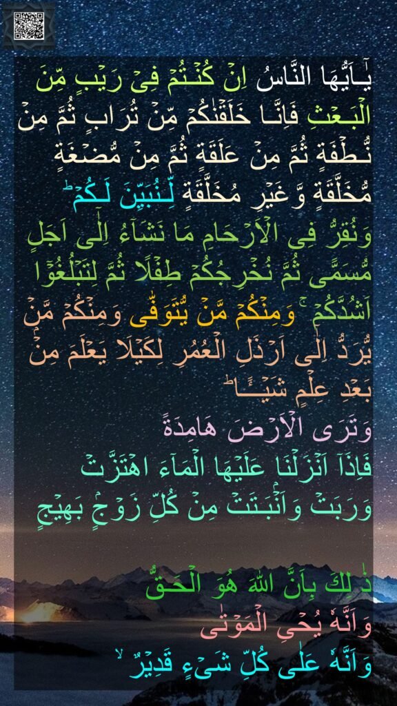 يٰۤـاَيُّهَا النَّاسُ اِنۡ كُنۡـتُمۡ فِىۡ رَيۡبٍ مِّنَ الۡبَـعۡثِ فَاِنَّـا خَلَقۡنٰكُمۡ مِّنۡ تُرَابٍ ثُمَّ مِنۡ نُّـطۡفَةٍ ثُمَّ مِنۡ عَلَقَةٍ ثُمَّ مِنۡ مُّضۡغَةٍ مُّخَلَّقَةٍ وَّغَيۡرِ مُخَلَّقَةٍ لِّـنُبَيِّنَ لَـكُمۡ‌ ؕ وَنُقِرُّ فِى الۡاَرۡحَامِ مَا نَشَآءُ اِلٰٓى اَجَلٍ مُّسَمًّى ثُمَّ نُخۡرِجُكُمۡ طِفۡلًا ثُمَّ لِتَبۡلُغُوۡۤا اَشُدَّكُمۡ ‌ۚ وَمِنۡكُمۡ مَّنۡ يُّتَوَفّٰى وَمِنۡكُمۡ مَّنۡ يُّرَدُّ اِلٰٓى اَرۡذَلِ الۡعُمُرِ لِكَيۡلَا يَعۡلَمَ مِنۡۢ بَعۡدِ عِلۡمٍ شَيۡــًٔـا‌ ؕ 
وَتَرَى الۡاَرۡضَ هَامِدَةً 
فَاِذَاۤ اَنۡزَلۡنَا عَلَيۡهَا الۡمَآءَ اهۡتَزَّتۡ وَرَبَتۡ وَاَنۡۢبَـتَتۡ مِنۡ كُلِّ زَوۡجٍۢ بَهِيۡجٍ‏

ذٰ لِكَ بِاَنَّ اللّٰهَ هُوَ الۡحَـقُّ 
وَاَنَّهٗ يُحۡىِ الۡمَوۡتٰى 
وَاَنَّهٗ عَلٰى كُلِّ شَىۡءٍ قَدِيۡرٌ ۙ‏
