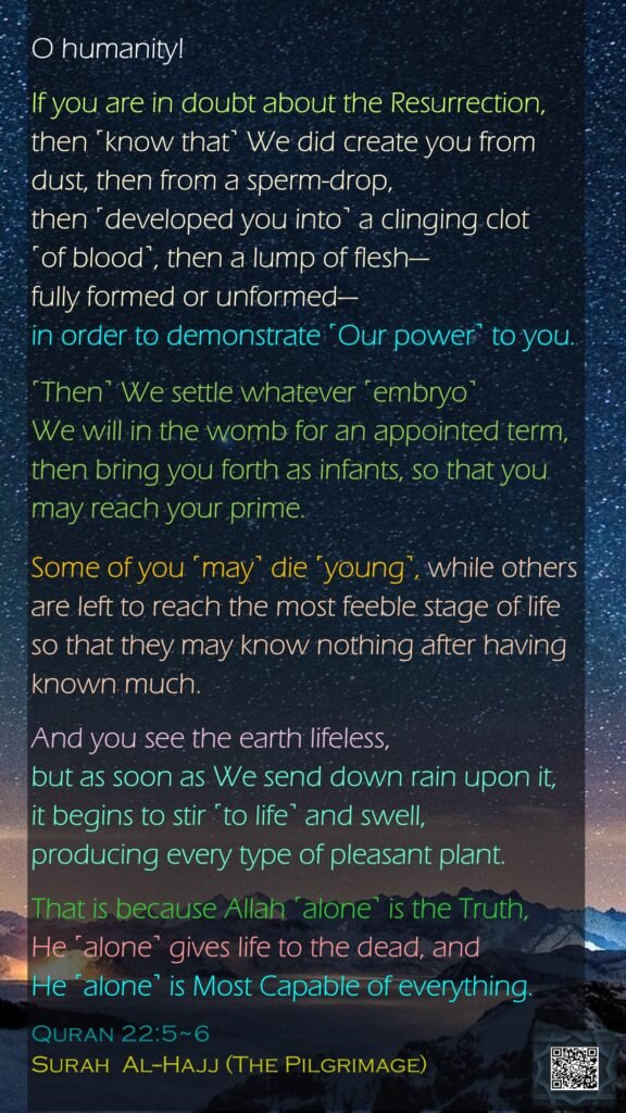 O humanity! If you are in doubt about the Resurrection, then ˹know that˺ We did create you from dust, then from a sperm-drop, then ˹developed you into˺ a clinging clot ˹of blood˺, then a lump of flesh—fully formed or unformed—in order to demonstrate ˹Our power˺ to you. ˹Then˺ We settle whatever ˹embryo˺ We will in the womb for an appointed term, then bring you forth as infants, so that you may reach your prime. Some of you ˹may˺ die ˹young˺, while others are left to reach the most feeble stage of life so that they may know nothing after having known much. And you see the earth lifeless, but as soon as We send down rain upon it, it begins to stir ˹to life˺ and swell, producing every type of pleasant plant.That is because Allah ˹alone˺ is the Truth, He ˹alone˺ gives life to the dead, and He ˹alone˺ is Most Capable of everything.Quran 22:5~6Surah  Al--Hajj (The Pilgrimage)