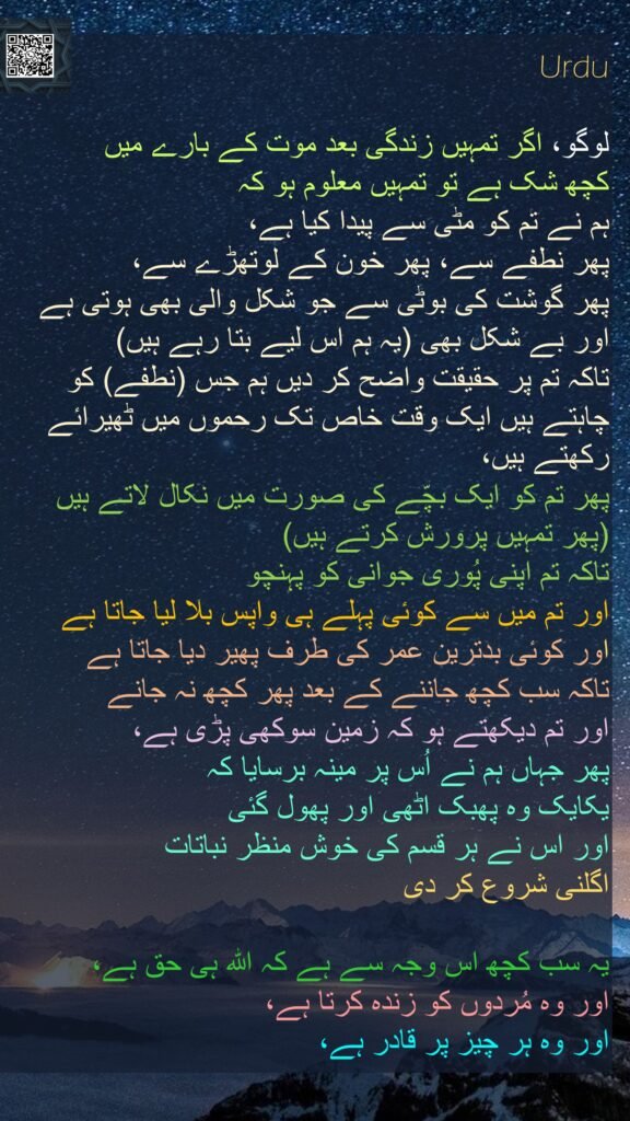 لوگو، اگر تمہیں زندگی بعد موت کے بارے میں 
کچھ شک ہے تو تمہیں معلوم ہو کہ 
ہم نے تم کو مٹی سے پیدا کیا ہے، 
پھر نطفے سے، پھر خون کے لوتھڑے سے، 
پھر گوشت کی بوٹی سے جو شکل والی بھی ہوتی ہے اور بے شکل بھی (یہ ہم اس لیے بتا رہے ہیں) 
تاکہ تم پر حقیقت واضح کر دیں ہم جس (نطفے) کو چاہتے ہیں ایک وقت خاص تک رحموں میں ٹھیرائے رکھتے ہیں، 
پھر تم کو ایک بچّے کی صورت میں نکال لاتے ہیں (پھر تمہیں پرورش کرتے ہیں) 
تاکہ تم اپنی پُوری جوانی کو پہنچو 
اور تم میں سے کوئی پہلے ہی واپس بلا لیا جاتا ہے 
اور کوئی بدترین عمر کی طرف پھیر دیا جاتا ہے 
تاکہ سب کچھ جاننے کے بعد پھر کچھ نہ جانے 
اور تم دیکھتے ہو کہ زمین سوکھی پڑی ہے، 
پھر جہاں ہم نے اُس پر مینہ برسایا کہ 
یکایک وہ پھبک اٹھی اور پھول گئی 
اور اس نے ہر قسم کی خوش منظر نباتات 
اگلنی شروع کر دی 

یہ سب کچھ اس وجہ سے ہے کہ اللہ ہی حق ہے، 
اور وہ مُردوں کو زندہ کرتا ہے، 
اور وہ ہر چیز پر قادر ہے، 

