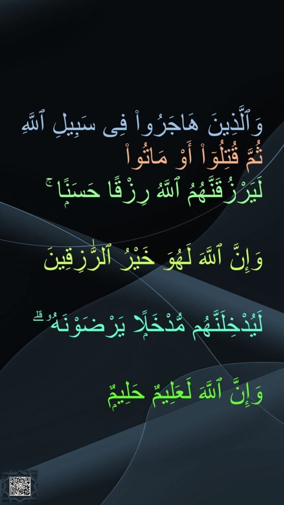 وَٱلَّذِينَ هَاجَرُوا۟ فِى سَبِيلِ ٱللَّهِ 
ثُمَّ قُتِلُوٓا۟ أَوْ مَاتُوا۟ 
لَيَرْزُقَنَّهُمُ ٱللَّهُ رِزْقًا حَسَنًۭا ۚ 

وَإِنَّ ٱللَّهَ لَهُوَ خَيْرُ ٱلرَّٰزِقِينَ

لَيُدْخِلَنَّهُم مُّدْخَلًۭا يَرْضَوْنَهُۥ ۗ 

وَإِنَّ ٱللَّهَ لَعَلِيمٌ حَلِيمٌۭ
