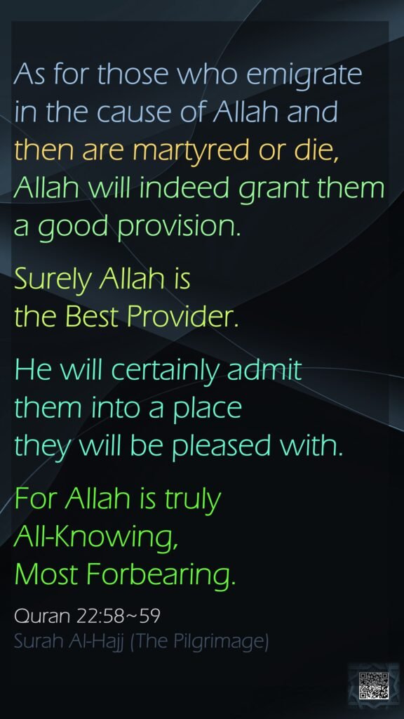 As for those who emigrate in the cause of Allah and then are martyred or die, Allah will indeed grant them a good provision. Surely Allah is the Best Provider.He will certainly admit them into a place they will be pleased with. For Allah is truly All-Knowing, Most Forbearing.Quran 22:58~59Surah Al-Hajj (The Pilgrimage)