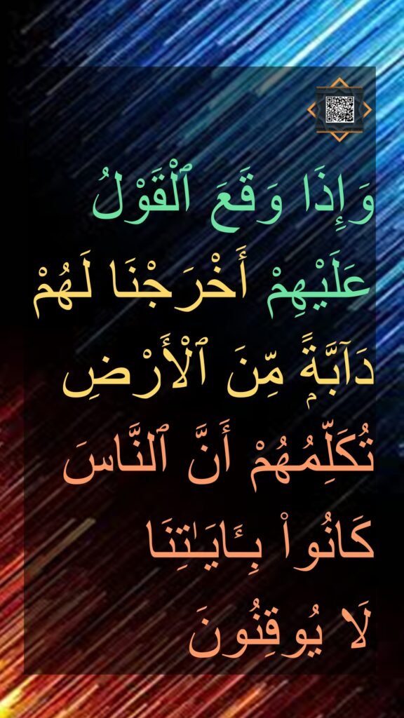 ۞ 
وَإِذَا وَقَعَ ٱلْقَوْلُ عَلَيْهِمْ أَخْرَجْنَا لَهُمْ دَآبَّةًۭ مِّنَ ٱلْأَرْضِ تُكَلِّمُهُمْ أَنَّ ٱلنَّاسَ كَانُوا۟ بِـَٔايَـٰتِنَا 
لَا يُوقِنُون