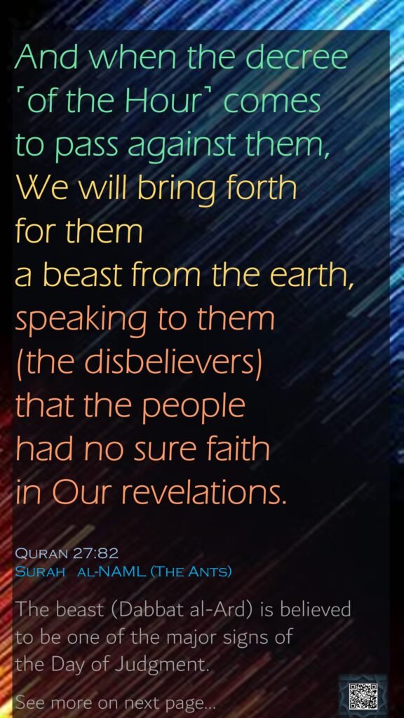 And when the decree ˹of the Hour˺ comes to pass against them, We will bring forth for them a beast from the earth, speaking to them (the disbelievers)  that the people had no sure faith in Our revelations.Quran 27:82Surah   al-NAML (The Ants) The beast (Dabbat al-Ard) is believed to be one of the major signs of the Day of Judgment. See more on next page…