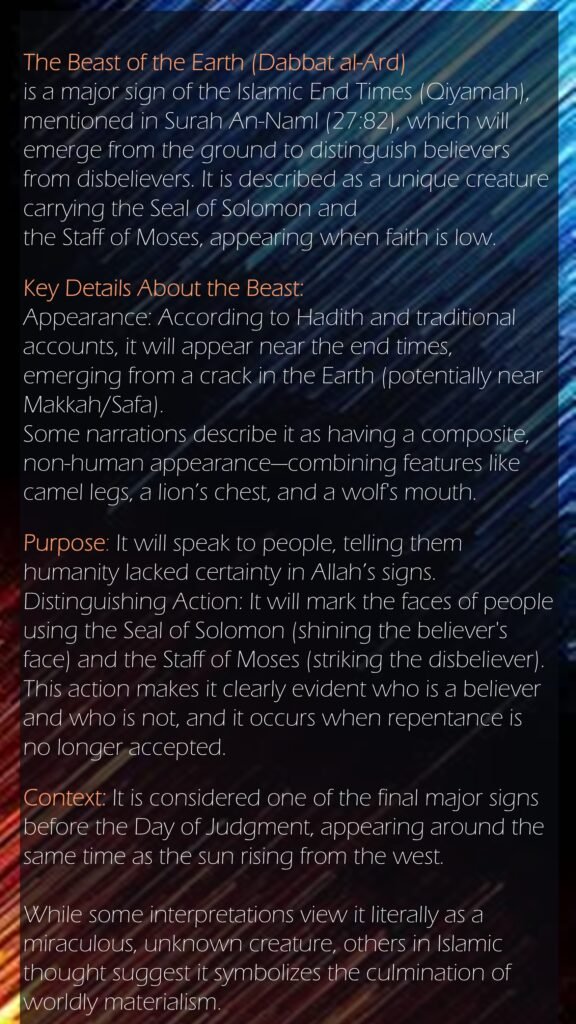 The Beast of the Earth (Dabbat al-Ard) is a major sign of the Islamic End Times (Qiyamah), mentioned in Surah An-Naml (27:82), which will emerge from the ground to distinguish believers from disbelievers. It is described as a unique creature carrying the Seal of Solomon and the Staff of Moses, appearing when faith is low. Key Details About the Beast:Appearance: According to Hadith and traditional accounts, it will appear near the end times, emerging from a crack in the Earth (potentially near Makkah/Safa). Some narrations describe it as having a composite, non-human appearance—combining features like camel legs, a lion’s chest, and a wolf's mouth.Purpose: It will speak to people, telling them humanity lacked certainty in Allah’s signs.Distinguishing Action: It will mark the faces of people using the Seal of Solomon (shining the believer's face) and the Staff of Moses (striking the disbeliever). This action makes it clearly evident who is a believer and who is not, and it occurs when repentance is no longer accepted.Context: It is considered one of the final major signs before the Day of Judgment, appearing around the same time as the sun rising from the west. While some interpretations view it literally as a miraculous, unknown creature, others in Islamic thought suggest it symbolizes the culmination of worldly materialism. 