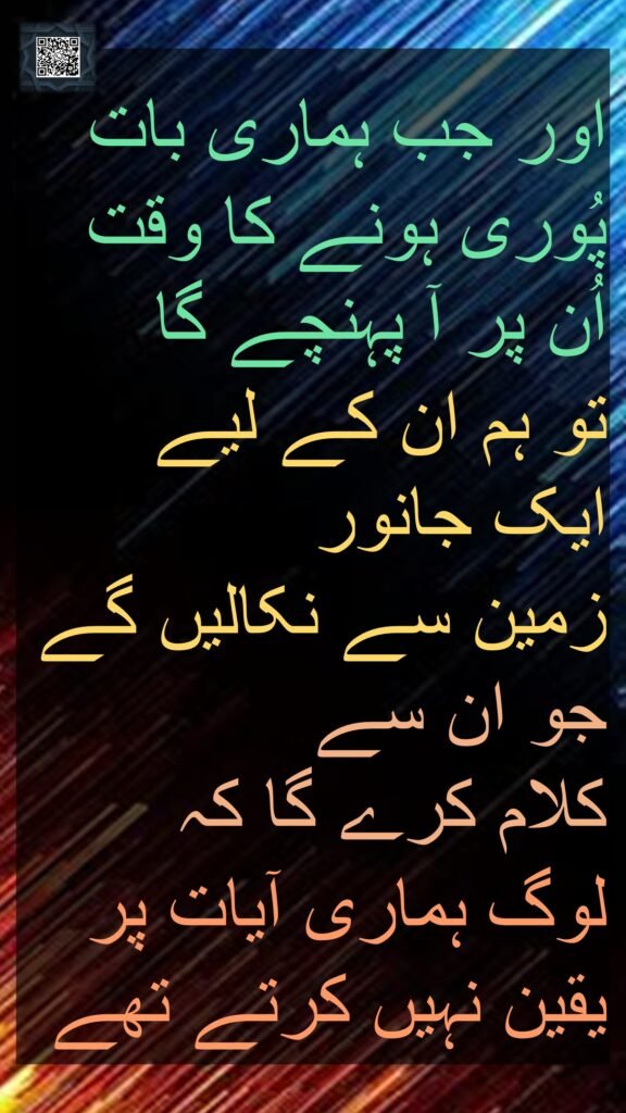 اور جب ہماری بات پُوری ہونے کا وقت اُن پر آ پہنچے گا 
تو ہم ان کے لیے ایک جانور 
زمین سے نکالیں گے جو ان سے 
کلام کرے گا کہ 
لوگ ہماری آیات پر یقین نہیں کرتے تھے
