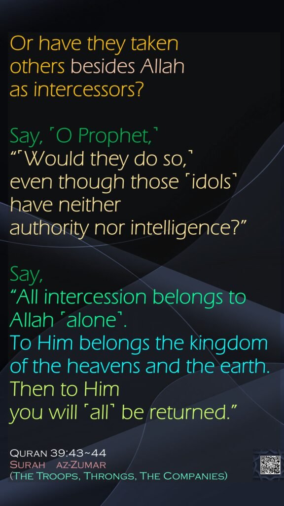 Or have they taken others besides Allah as intercessors? Say, ˹O Prophet,˺ “˹Would they do so,˺ even though those ˹idols˺ have neither authority nor intelligence?”Say, “All intercession belongs to Allah ˹alone˺. To Him belongs the kingdom of the heavens and the earth. Then to Him you will ˹all˺ be returned.”Quran 39:43~44Surah    az-Zumar (The Troops, Throngs, The Companies)
