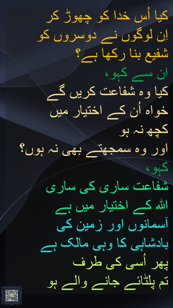کیا اُس خدا کو چھوڑ کر 
اِن لوگوں نے دوسروں کو 
شفیع بنا رکھا ہے؟ 
ان سے کہو، 
کیا وہ شفاعت کریں گے 
خواہ اُن کے اختیار میں 
کچھ نہ ہو 
اور وہ سمجھتے بھی نہ ہوں؟ 
کہو، 
شفاعت ساری کی ساری 
اللہ کے اختیار میں ہے 
آسمانوں اور زمین کی 
بادشاہی کا وہی مالک ہے 
پھر اُسی کی طرف 
تم پلٹائے جانے والے ہو