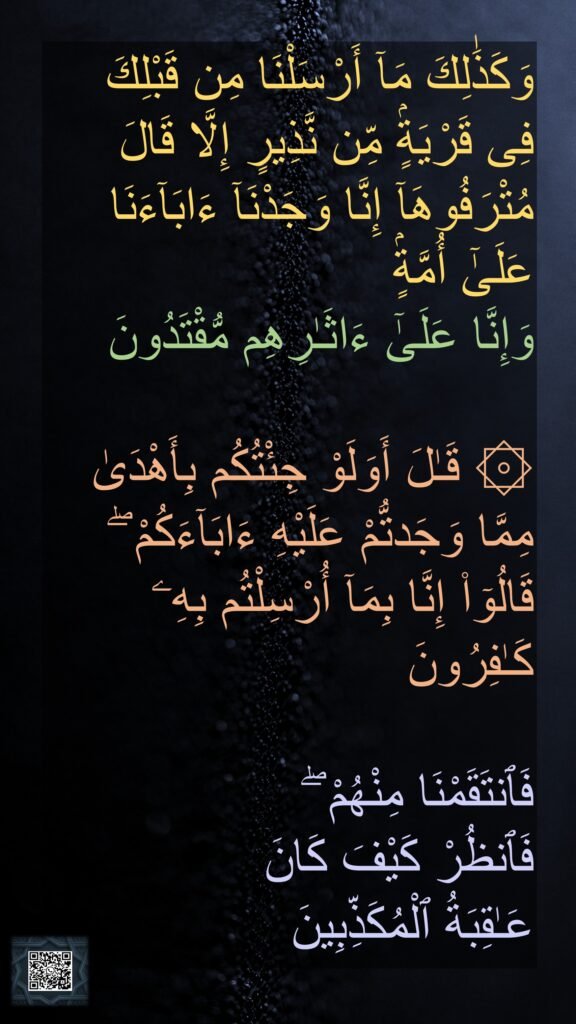وَكَذَٰلِكَ مَآ أَرْسَلْنَا مِن قَبْلِكَ فِى قَرْيَةٍۢ مِّن نَّذِيرٍ إِلَّا قَالَ مُتْرَفُوهَآ إِنَّا وَجَدْنَآ ءَابَآءَنَا عَلَىٰٓ أُمَّةٍۢ 
وَإِنَّا عَلَىٰٓ ءَاثَـٰرِهِم مُّقْتَدُونَ

۞ قَـٰلَ أَوَلَوْ جِئْتُكُم بِأَهْدَىٰ مِمَّا وَجَدتُّمْ عَلَيْهِ ءَابَآءَكُمْ ۖ قَالُوٓا۟ إِنَّا بِمَآ أُرْسِلْتُم بِهِۦ كَـٰفِرُونَ

فَٱنتَقَمْنَا مِنْهُمْ ۖ 
فَٱنظُرْ كَيْفَ كَانَ 
عَـٰقِبَةُ ٱلْمُكَذِّبِينَ