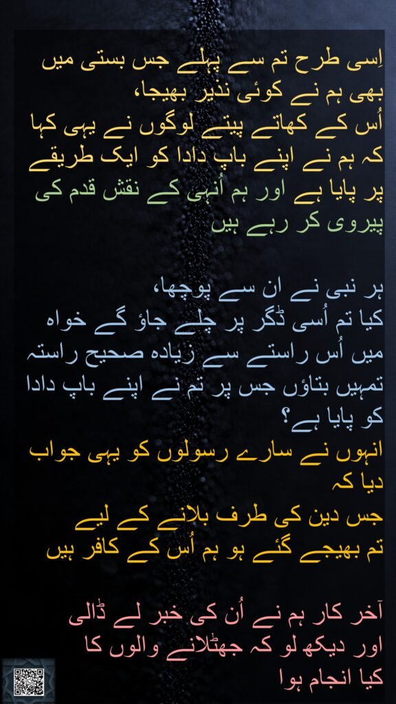 اِسی طرح تم سے پہلے جس بستی میں بھی ہم نے کوئی نذیر بھیجا، 
اُس کے کھاتے پیتے لوگوں نے یہی کہا کہ ہم نے اپنے باپ دادا کو ایک طریقے پر پایا ہے اور ہم اُنہی کے نقش قدم کی پیروی کر رہے ہیں 

ہر نبی نے ان سے پوچھا، 
کیا تم اُسی ڈگر پر چلے جاؤ گے خواہ میں اُس راستے سے زیادہ صحیح راستہ تمہیں بتاؤں جس پر تم نے اپنے باپ دادا کو پایا ہے؟ 
انہوں نے سارے رسولوں کو یہی جواب دیا کہ 
جس دین کی طرف بلانے کے لیے 
تم بھیجے گئے ہو ہم اُس کے کافر ہیں 

آخر کار ہم نے اُن کی خبر لے ڈالی 
اور دیکھ لو کہ جھٹلانے والوں کا 
کیا انجام ہوا 
