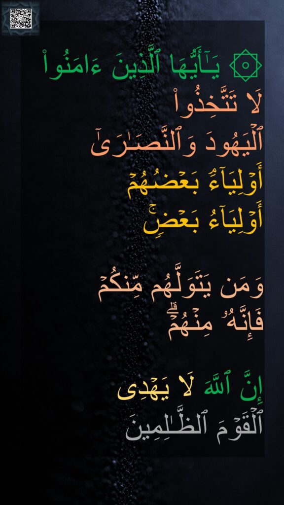 ۞ یَـٰۤأَیُّهَا ٱلَّذِینَ ءَامَنُوا۟ 
لَا تَتَّخِذُوا۟ 
ٱلۡیَهُودَ وَٱلنَّصَـٰرَىٰۤ 
أَوۡلِیَاۤءَۘ بَعۡضُهُمۡ 
أَوۡلِیَاۤءُ بَعۡضࣲۚ 

وَمَن یَتَوَلَّهُم مِّنكُمۡ 
فَإِنَّهُۥ مِنۡهُمۡۗ 

إِنَّ ٱللَّهَ لَا یَهۡدِی 
ٱلۡقَوۡمَ ٱلظَّـٰلِمِینَ
