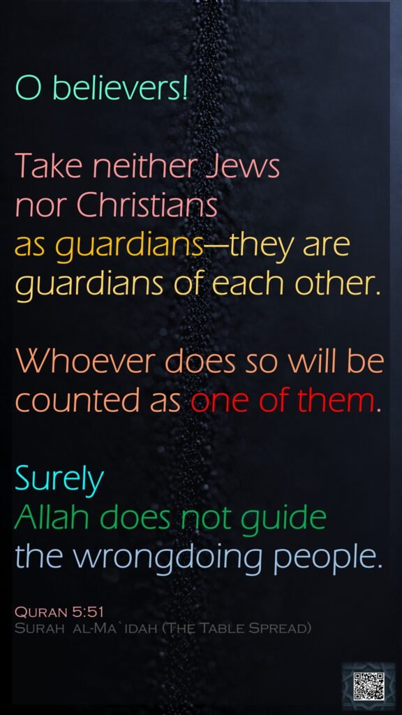 O believers! Take neither Jews nor Christians as guardians—they are guardians of each other. Whoever does so will be counted as one of them.Surely Allah does not guide the wrongdoing people.Quran 5:51Surah  al-Ma`idah (The Table Spread) 