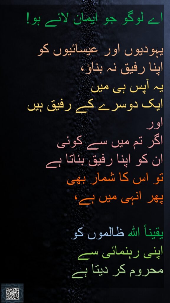 اے لوگو جو ایمان لائے ہو!

یہودیوں اور عیسائیوں کو 
اپنا رفیق نہ بناؤ، 
یہ آپس ہی میں 
ایک دوسرے کے رفیق ہیں 
اور 
اگر تم میں سے کوئی 
ان کو اپنا رفیق بناتا ہے 
تو اس کا شمار بھی 
پھر انہی میں ہے، 

یقیناً اللہ ظالموں کو 
اپنی رہنمائی سے 
محروم کر دیتا ہے

