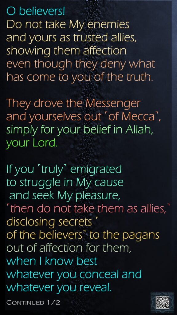 O believers! Do not take My enemies and yours as trusted allies, showing them affection even though they deny what has come to you of the truth. They drove the Messenger and yourselves out ˹of Mecca˺, simply for your belief in Allah, your Lord. If you ˹truly˺ emigrated to struggle in My cause and seek My pleasure, ˹then do not take them as allies,˺ disclosing secrets ˹of the believers˺ to the pagans out of affection for them, when I know best whatever you conceal and whatever you reveal. Continued 1/2