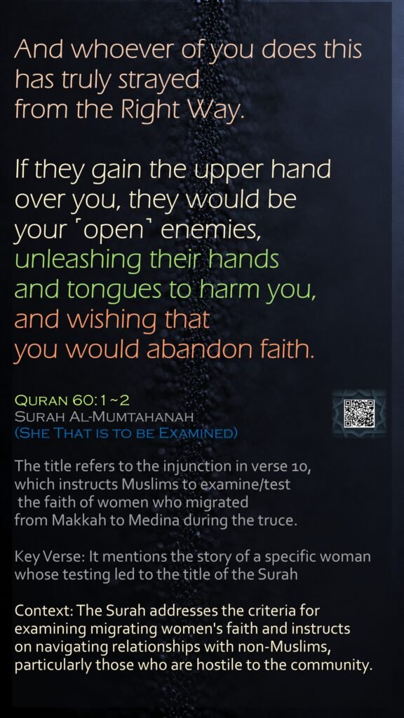 And whoever of you does this has truly strayed from the Right Way.If they gain the upper hand over you, they would be your ˹open˺ enemies, unleashing their hands and tongues to harm you, and wishing that you would abandon faith.Quran 60:1~2Surah Al-Mumtahanah (She That is to be Examined)The title refers to the injunction in verse 10, which instructs Muslims to examine/test the faith of women who migrated from Makkah to Medina during the truce.Key Verse: It mentions the story of a specific woman whose testing led to the title of the SurahContext: The Surah addresses the criteria for examining migrating women's faith and instructs on navigating relationships with non-Muslims, particularly those who are hostile to the community.