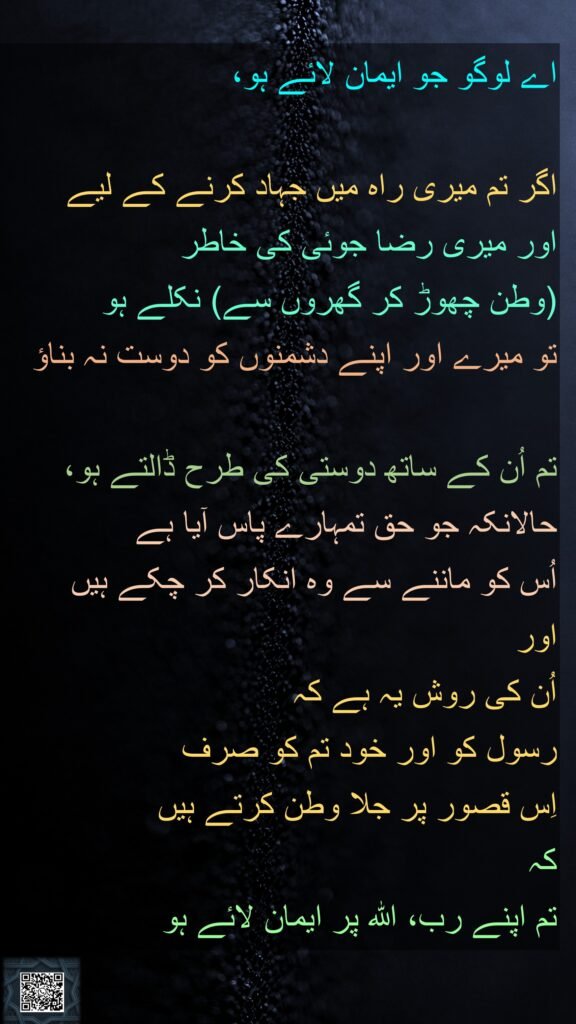اے لوگو جو ایمان لائے ہو، 

اگر تم میری راہ میں جہاد کرنے کے لیے 
اور میری رضا جوئی کی خاطر 
(وطن چھوڑ کر گھروں سے) نکلے ہو
تو میرے اور اپنے دشمنوں کو دوست نہ بناؤ

تم اُن کے ساتھ دوستی کی طرح ڈالتے ہو، حالانکہ جو حق تمہارے پاس آیا ہے 
اُس کو ماننے سے وہ انکار کر چکے ہیں 
اور 
اُن کی روش یہ ہے کہ 
رسول کو اور خود تم کو صرف 
اِس قصور پر جلا وطن کرتے ہیں 
کہ 
تم اپنے رب، اللہ پر ایمان لائے ہو 
