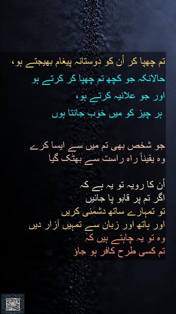تم چھپا کر اُن کو دوستانہ پیغام بھیجتے ہو، حالانکہ جو کچھ تم چھپا کر کرتے ہو 
اور جو علانیہ کرتے ہو،
 ہر چیز کو میں خوب جانتا ہوں 

جو شخص بھی تم میں سے ایسا کرے 
وہ یقیناً راہ راست سے بھٹک گیا

اُن کا رویہ تو یہ ہے کہ 
اگر تم پر قابو پا جائیں 
تو تمہارے ساتھ دشمنی کریں 
اور ہاتھ اور زبان سے تمہیں آزار دیں 
وہ تو یہ چاہتے ہیں کہ 
تم کسی طرح کافر ہو جاؤ 
