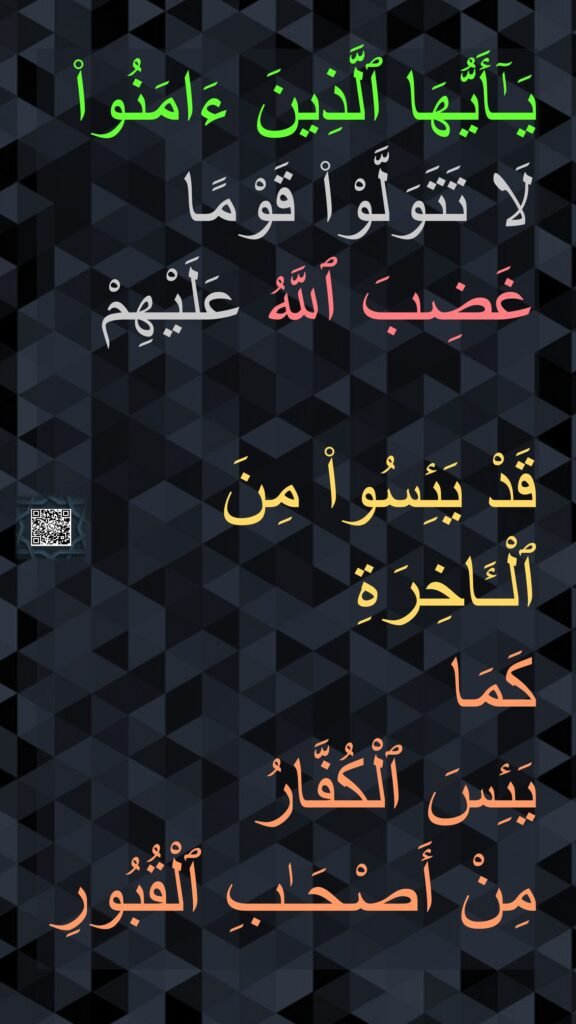 يَـٰٓأَيُّهَا ٱلَّذِينَ ءَامَنُوا۟ لَا تَتَوَلَّوْا۟ قَوْمًا غَضِبَ ٱللَّهُ عَلَيْهِمْ 

قَدْ يَئِسُوا۟ مِنَ ٱلْـَٔاخِرَةِ 
كَمَا 
يَئِسَ ٱلْكُفَّارُ 
مِنْ أَصْحَـٰبِ ٱلْقُبُورِ
