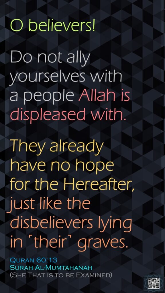 O believers! Do not ally yourselves with a people Allah is displeased with.They already have no hope for the Hereafter, just like the disbelievers lying in ˹their˺ graves.Quran 60:13Surah Al-Mumtahanah (She That is to be Examined)
