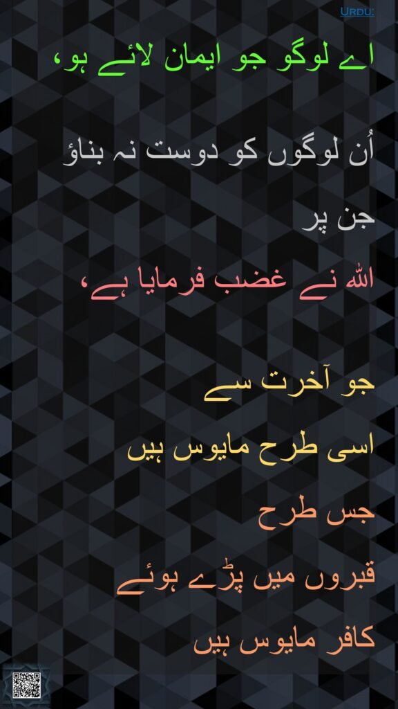 اے لوگو جو ایمان لائے ہو، 

اُن لوگوں کو دوست نہ بناؤ جن پر 
اللہ نے غضب فرمایا ہے، 

جو آخرت سے 
اسی طرح مایوس ہیں 
جس طرح 
قبروں میں پڑے ہوئے 
کافر مایوس ہیں 
