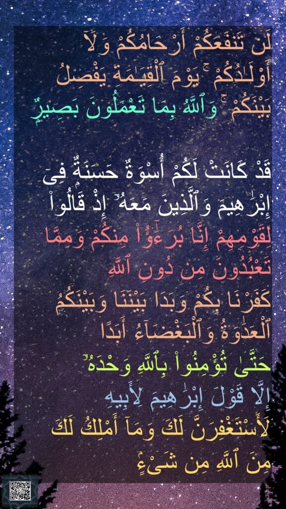 لَن تَنفَعَكُمْ أَرْحَامُكُمْ وَلَآ أَوْلَـٰدُكُمْ ۚ يَوْمَ ٱلْقِيَـٰمَةِ يَفْصِلُ بَيْنَكُمْ ۚ وَٱللَّهُ بِمَا تَعْمَلُونَ بَصِيرٌۭ

قَدْ كَانَتْ لَكُمْ أُسْوَةٌ حَسَنَةٌۭ فِىٓ إِبْرَٰهِيمَ وَٱلَّذِينَ مَعَهُۥٓ إِذْ قَالُوا۟ لِقَوْمِهِمْ إِنَّا بُرَءَٰٓؤُا۟ مِنكُمْ وَمِمَّا تَعْبُدُونَ مِن دُونِ ٱللَّهِ 
كَفَرْنَا بِكُمْ وَبَدَا بَيْنَنَا وَبَيْنَكُمُ ٱلْعَدَٰوَةُ وَٱلْبَغْضَآءُ أَبَدًا 
حَتَّىٰ تُؤْمِنُوا۟ بِٱللَّهِ وَحْدَهُۥٓ 
إِلَّا قَوْلَ إِبْرَٰهِيمَ لِأَبِيهِ 
لَأَسْتَغْفِرَنَّ لَكَ وَمَآ أَمْلِكُ لَكَ 
مِنَ ٱللَّهِ مِن شَىْءٍۢ 