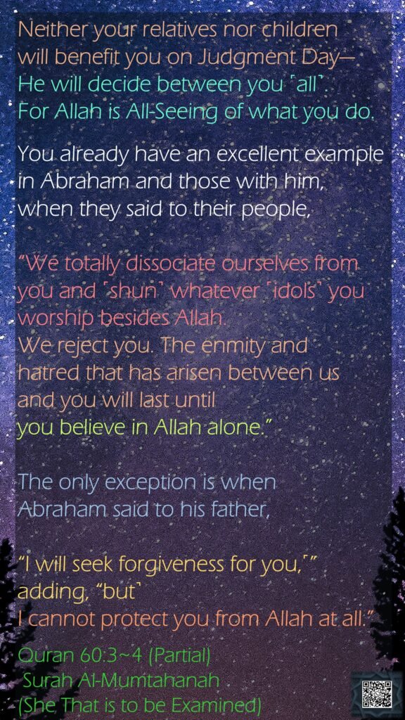 Neither your relatives nor children will benefit you on Judgment Day—He will decide between you ˹all˺. For Allah is All-Seeing of what you do.You already have an excellent example in Abraham and those with him, when they said to their people, “We totally dissociate ourselves from you and ˹shun˺ whatever ˹idols˺ you worship besides Allah. We reject you. The enmity and hatred that has arisen between us and you will last until you believe in Allah alone.” The only exception is when Abraham said to his father, “I will seek forgiveness for you,˹” adding, “but˺ I cannot protect you from Allah at all.”Quran 60:3~4 (Partial) Surah Al-Mumtahanah (She That is to be Examined)