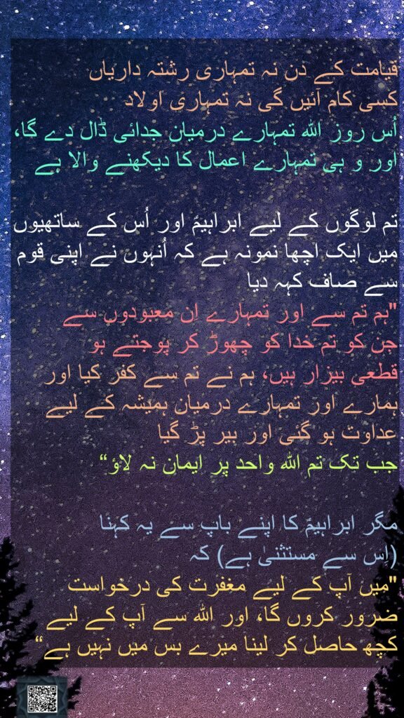 قیامت کے دن نہ تمہاری رشتہ داریاں 
کسی کام آئیں گی نہ تمہاری اولاد 
اُس روز اللہ تمہارے درمیان جدائی ڈال دے گا، اور و ہی تمہارے اعمال کا دیکھنے والا ہے 

تم لوگوں کے لیے ابراہیمؑ اور اُس کے ساتھیوں میں ایک اچھا نمونہ ہے کہ اُنہوں نے اپنی قوم سے صاف کہہ دیا 
"ہم تم سے اور تمہارے اِن معبودوں سے 
جن کو تم خدا کو چھوڑ کر پوجتے ہو 
قطعی بیزار ہیں، ہم نے تم سے کفر کیا اور ہمارے اور تمہارے درمیان ہمیشہ کے لیے عداوت ہو گئی اور بیر پڑ گیا 
جب تک تم اللہ واحد پر ایمان نہ لاؤ“
 
مگر ابراہیمؑ کا اپنے باپ سے یہ کہنا 
(اِس سے مستثنیٰ ہے) کہ 
"میں آپ کے لیے مغفرت کی درخواست ضرور کروں گا، اور اللہ سے آپ کے لیے کچھ حاصل کر لینا میرے بس میں نہیں ہے“
