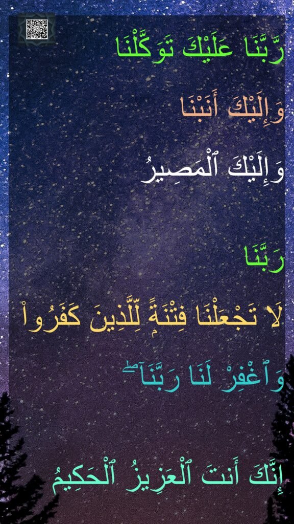 رَّبَّنَا عَلَيْكَ تَوَكَّلْنَا 
وَإِلَيْكَ أَنَبْنَا 
وَإِلَيْكَ ٱلْمَصِيرُ

رَبَّنَا 
لَا تَجْعَلْنَا فِتْنَةًۭ لِّلَّذِينَ كَفَرُوا۟ 
وَٱغْفِرْ لَنَا رَبَّنَآ ۖ 

إِنَّكَ أَنتَ ٱلْعَزِيزُ ٱلْحَكِيمُ
