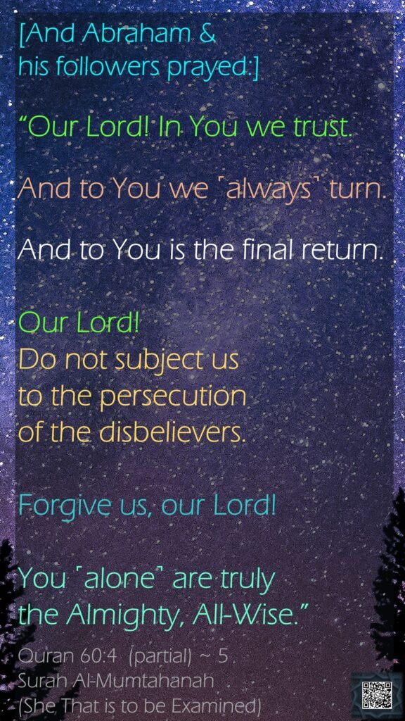 [And Abraham &his followers prayed:]“Our Lord! In You we trust. And to You we ˹always˺ turn. And to You is the final return.Our Lord! Do not subject us to the persecution of the disbelievers. Forgive us, our Lord! You ˹alone˺ are truly the Almighty, All-Wise.”Quran 60:4  (partial) ~ 5Surah Al-Mumtahanah (She That is to be Examined)