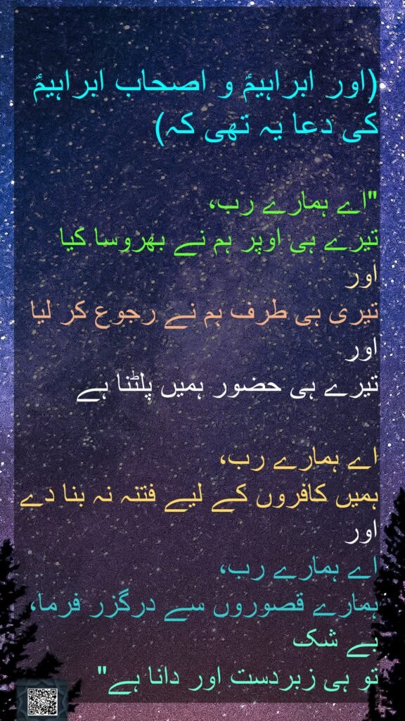 (اور ابراہیمؑ و اصحاب ابراہیمؑ کی دعا یہ تھی کہ)

"اے ہمارے رب، 
تیرے ہی اوپر ہم نے بھروسا کیا 
اور 
تیری ہی طرف ہم نے رجوع کر لیا 
اور 
تیرے ہی حضور ہمیں پلٹنا ہے

اے ہمارے رب، 
ہمیں کافروں کے لیے فتنہ نہ بنا دے اور 
اے ہمارے رب، 
ہمارے قصوروں سے درگزر فرما، بے شک 
تو ہی زبردست اور دانا ہے" 
