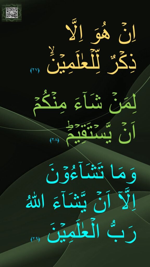 اِنۡ هُوَ اِلَّا 
ذِكۡرٌ لِّلۡعٰلَمِيۡنَۙ‏ ﴿۲۷﴾  

لِمَنۡ شَآءَ مِنۡكُمۡ 
اَنۡ يَّسۡتَقِيۡمَؕ‏ ﴿۲۸﴾  

وَمَا تَشَآءُوۡنَ
اِلَّاۤ اَنۡ يَّشَآءَ اللّٰهُ 
رَبُّ الۡعٰلَمِيۡنَ‏ ﴿۲۹﴾ 
