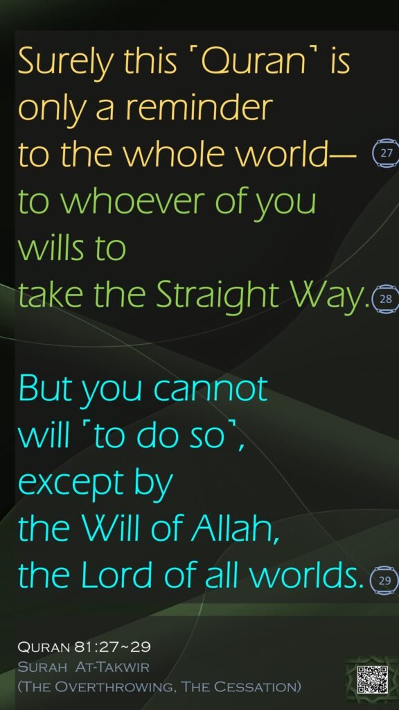 Surely this ˹Quran˺ is only a reminder to the whole world—to whoever of you wills to take the Straight Way.But you cannot will ˹to do so˺, except by the Will of Allah, the Lord of all worlds.