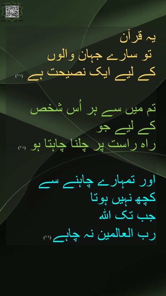 یہ قرآن 
 تو سارے جہان والوں 
کے لیے ایک نصیحت ہے ﴿۲۷﴾  

تم میں سے ہر اُس شخص 
کے لیے جو 
راہ راست پر چلنا چاہتا ہو ﴿۲۸﴾  

اور تمہارے چاہنے سے 
کچھ نہیں ہوتا 
جب تک اللہ 
رب العالمین نہ چاہے ﴿۲۹﴾ 