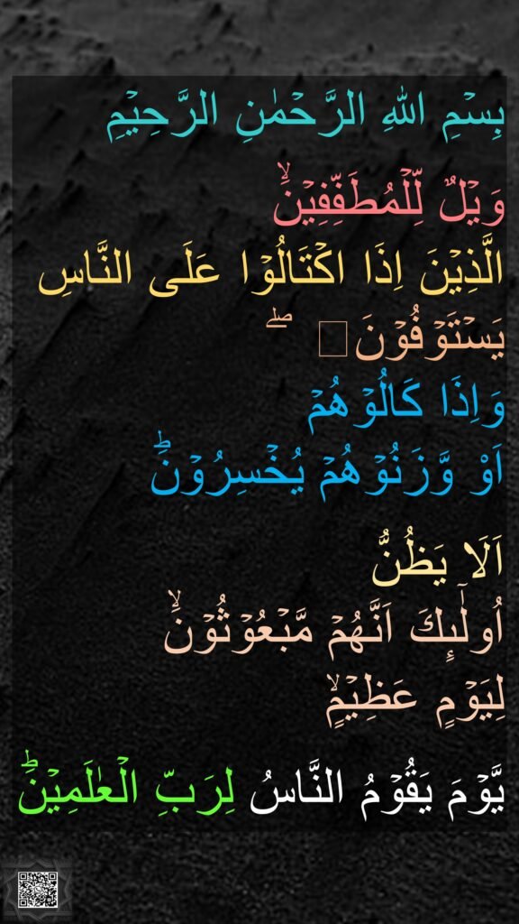 بِسۡمِ اللهِ الرَّحۡمٰنِ الرَّحِيۡمِ

وَيۡلٌ لِّلۡمُطَفِّفِيۡنَۙ‏ 
الَّذِيۡنَ اِذَا اكۡتَالُوۡا عَلَى النَّاسِ يَسۡتَوۡفُوۡنَۖ
وَاِذَا كَالُوۡهُمۡ 
اَوْ وَّزَنُوۡهُمۡ يُخۡسِرُوۡنَؕ‏ 

اَلَا يَظُنُّ 
اُولٰٓٮِٕكَ اَنَّهُمۡ مَّبۡعُوۡثُوۡنَۙ‏ 
لِيَوۡمٍ عَظِيۡمٍۙ‏ 

يَّوۡمَ يَقُوۡمُ النَّاسُ لِرَبِّ الۡعٰلَمِيۡنَؕ
