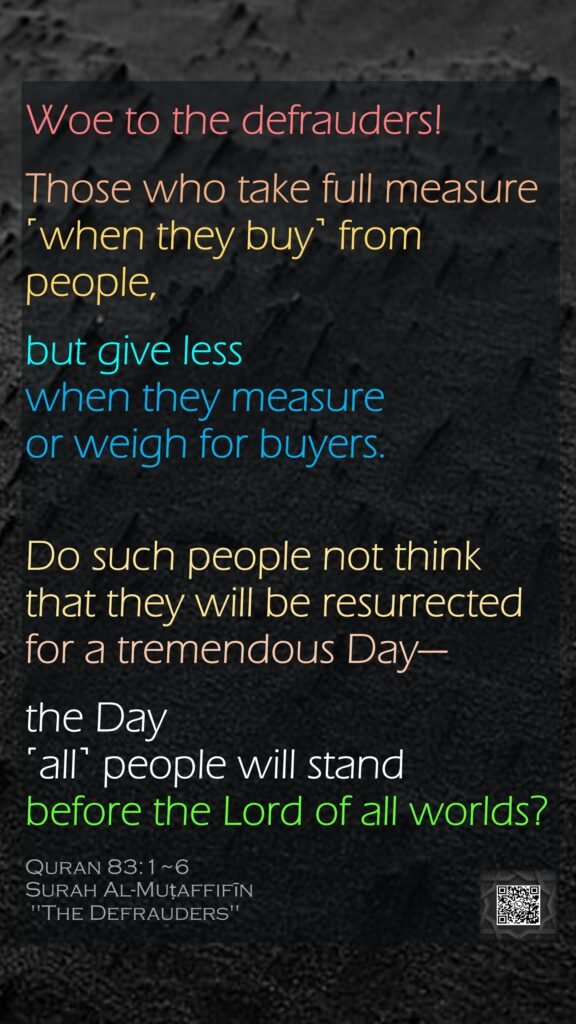 Woe to the defrauders!Those who take full measure ˹when they buy˺ from people,but give less when they measure or weigh for buyers.Do such people not think that they will be resurrectedfor a tremendous Day—the Day ˹all˺ people will stand before the Lord of all worlds?Quran 83:1~6Surah Al-Muṭaffifīn "The Defrauders"