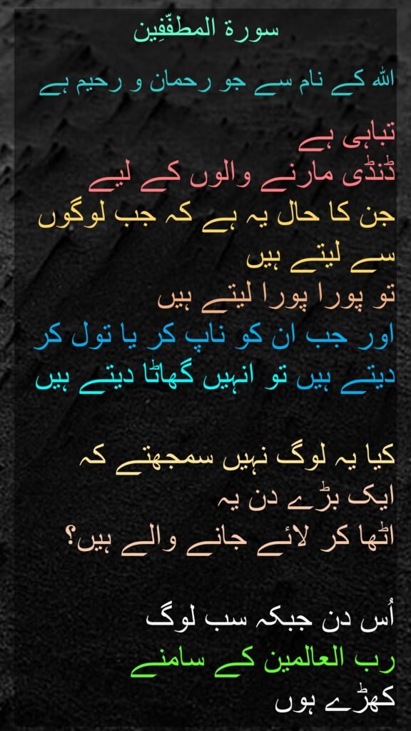 سورة المطفّفِین

اللہ کے نام سے جو رحمان و رحیم ہے

تباہی ہے 
ڈنڈی مارنے والوں کے لیے 
جن کا حال یہ ہے کہ جب لوگوں سے لیتے ہیں 
تو پورا پورا لیتے ہیں 
اور جب ان کو ناپ کر یا تول کر دیتے ہیں تو انہیں گھاٹا دیتے ہیں 

کیا یہ لوگ نہیں سمجھتے کہ 
ایک بڑے دن یہ 
اٹھا کر لائے جانے والے ہیں؟ 

اُس دن جبکہ سب لوگ 
رب العالمین کے سامنے 
کھڑے ہوں
