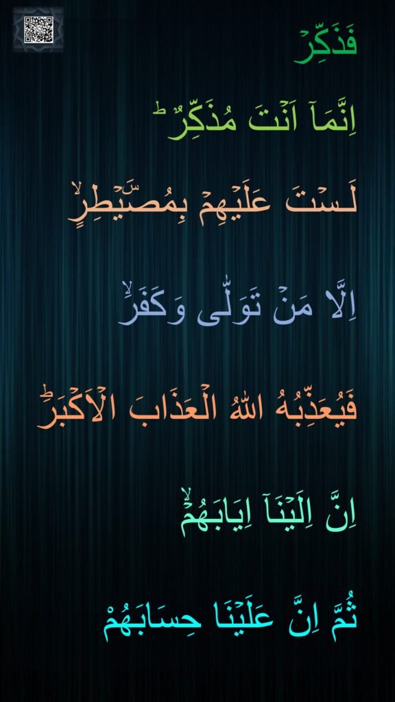 فَذَكِّرۡ 

اِنَّمَاۤ اَنۡتَ مُذَكِّرٌ ؕ‏ 

لَـسۡتَ عَلَيۡهِمۡ بِمُصَۜيۡطِرٍۙ‏ 

اِلَّا مَنۡ تَوَلّٰى وَكَفَرَۙ‏ 

فَيُعَذِّبُهُ اللّٰهُ الۡعَذَابَ الۡاَكۡبَرَؕ‏ 

اِنَّ اِلَيۡنَاۤ اِيَابَهُمۡۙ
‏ 
ثُمَّ اِنَّ عَلَيۡنَا حِسَابَهُمْ
